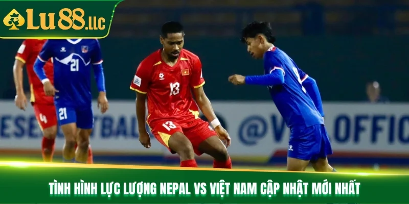 Tình hình lực lượng Nepal vs Việt Nam cập nhật mới nhất